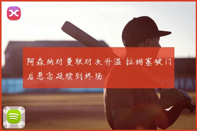 阿森纳对曼联对决升温 拉姆塞破门后悬念延续到终场
