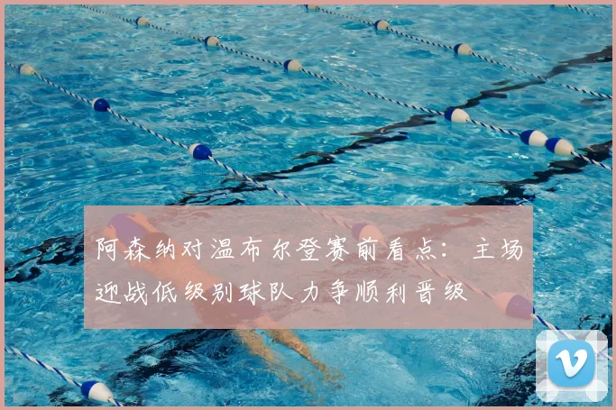 阿森纳对温布尔登赛前看点:主场迎战低级别球队力争顺利晋级