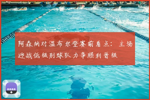 阿森纳对温布尔登赛前看点：主场迎战低级别球队力争顺利晋级
