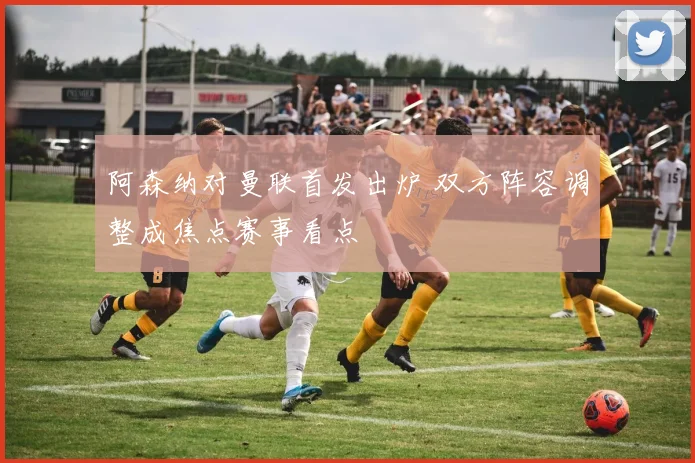 阿森纳对曼联首发出炉 双方阵容调整成焦点赛事看点